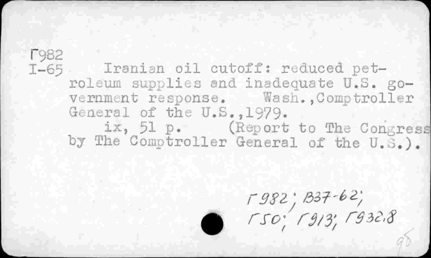 ﻿F982
1-65 Iranian oil cutoff: reduced petroleum supplies and inadequate U.S. government response. Wash.,Comptroller General of the U.S.,1979.
ix, 51 p. (Report to The Congres by The Comptroller General of the U.S.).
/-^2 ‘ £37^2;
r^O't r3/yf ^32.8